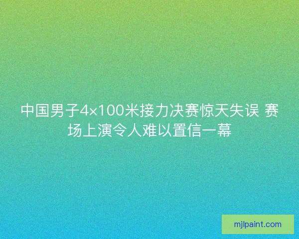 中国男子4×100米接力决赛惊天失误 赛场上演令人难以置信一幕