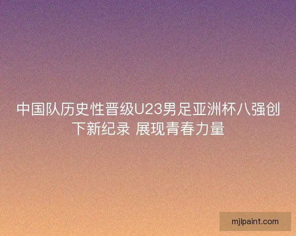 中国队历史性晋级U23男足亚洲杯八强创下新纪录 展现青春力量
