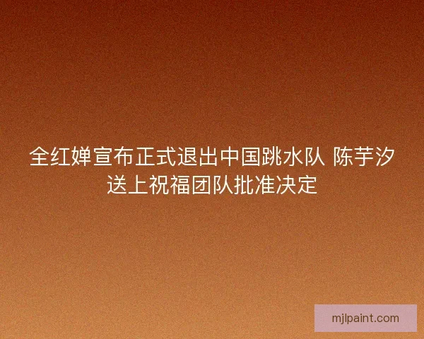 全红婵宣布正式退出中国跳水队 陈芋汐送上祝福团队批准决定 全红婵宣布正式退出中国跳水队 陈芋汐送上祝福团队批准决定