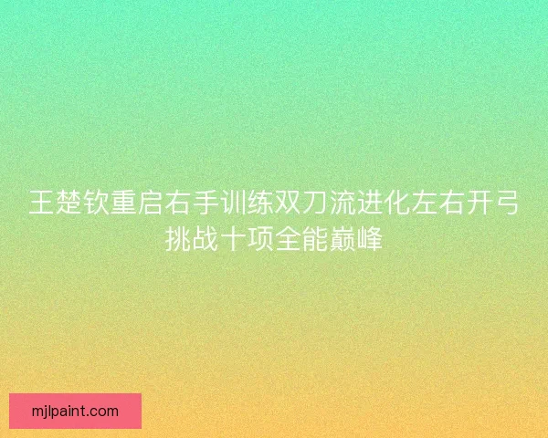 王楚钦重启右手训练双刀流进化左右开弓挑战十项全能巅峰