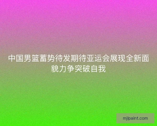 中国男篮蓄势待发期待亚运会展现全新面貌力争突破自我 中国男篮蓄势待发期待亚运会展现全新面貌力争突破自我