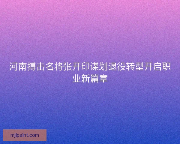 河南搏击名将张开印谋划退役转型开启职业新篇章