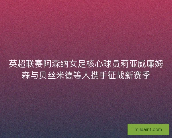 英超联赛阿森纳女足核心球员莉亚威廉姆森与贝丝米德等人携手征战新赛季 英超联赛阿森纳女足核心球员莉亚威廉姆森与贝丝米德等人携手征战新赛季