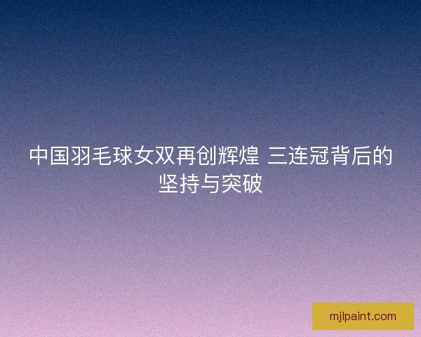 中国羽毛球女双再创辉煌 三连冠背后的坚持与突破 中国羽毛球女双再创辉煌 三连冠背后的坚持与突破