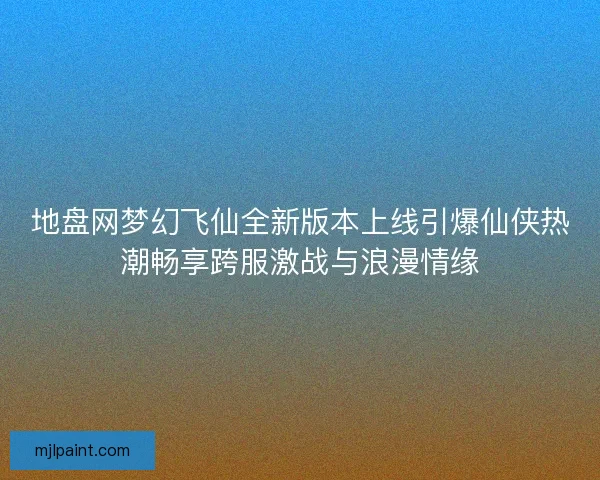 地盘网梦幻飞仙全新版本上线引爆仙侠热潮畅享跨服激战与浪漫情缘