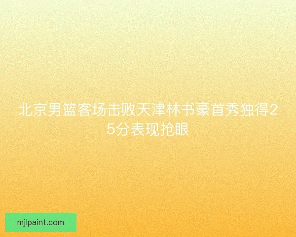 北京男篮客场击败天津林书豪首秀独得25分表现抢眼