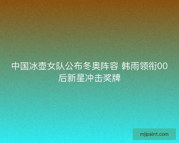 中国冰壶女队公布冬奥阵容 韩雨领衔00后新星冲击奖牌 中国冰壶女队公布冬奥阵容 韩雨领衔00后新星冲击奖牌