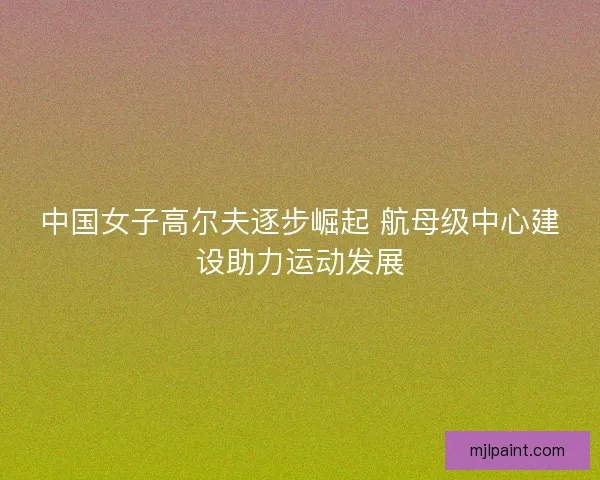 中国女子高尔夫逐步崛起 航母级中心建设助力运动发展