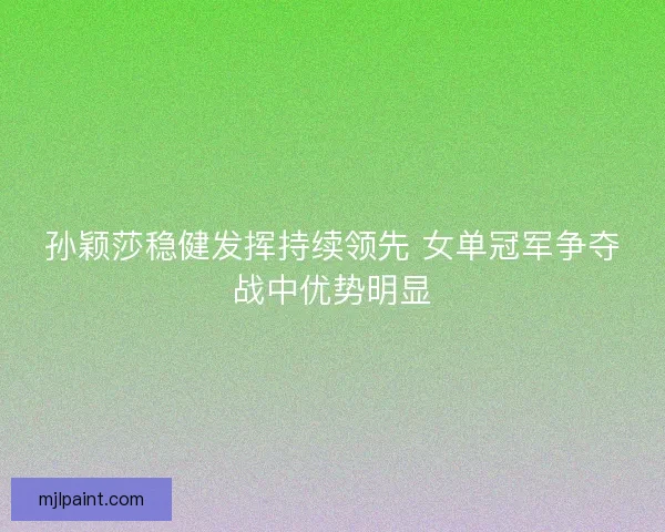 孙颖莎稳健发挥持续领先 女单冠军争夺战中优势明显