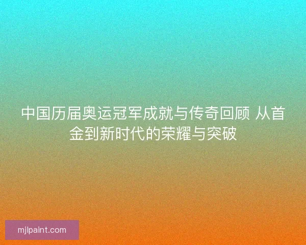 中国历届奥运冠军成就与传奇回顾 从首金到新时代的荣耀与突破