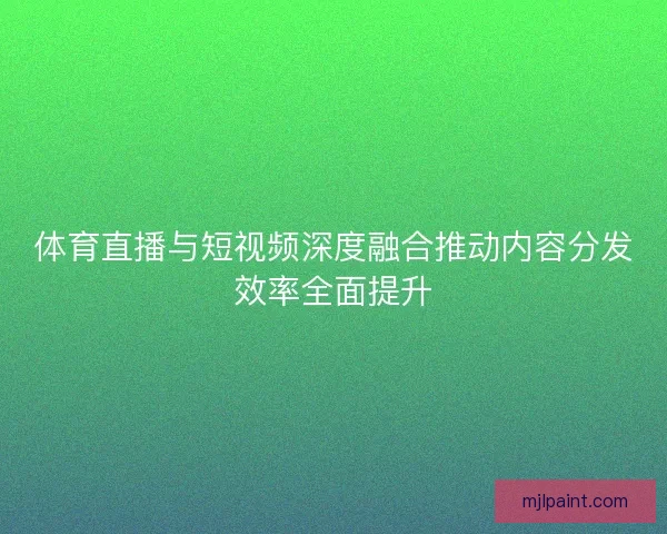 体育直播与短视频深度融合推动内容分发效率全面提升 体育直播与短视频深度融合推动内容分发效率全面提升