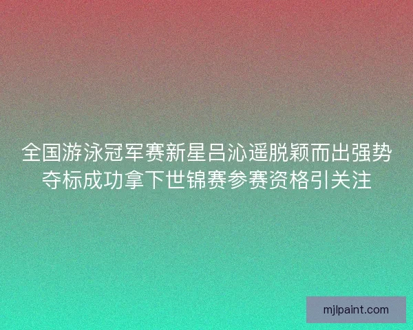 全国游泳冠军赛新星吕沁遥脱颖而出强势夺标成功拿下世锦赛参赛资格引关注 全国游泳冠军赛新星吕沁遥脱颖而出强势夺标成功拿下世锦赛参赛资格引关注
