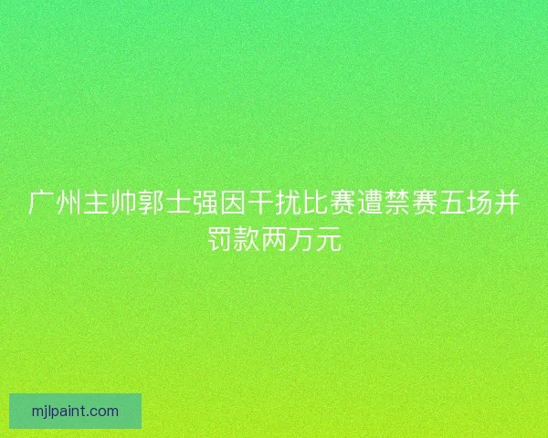广州主帅郭士强因干扰比赛遭禁赛五场并罚款两万元 广州主帅郭士强因干扰比赛遭禁赛五场并罚款两万元
